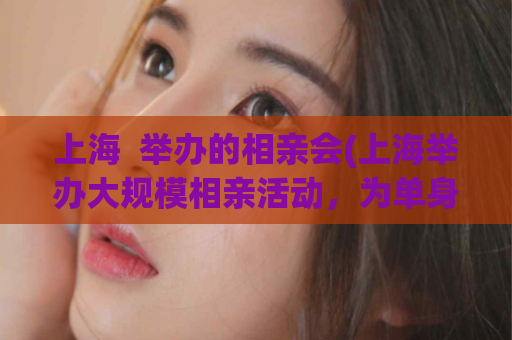 上海  举办的相亲会(上海举办大规模相亲活动，为单身人士搭建爱情平台)