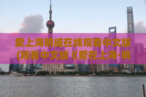 爱上海明威在线观看中文版(观看中文版《爱在上海·明威》的方法与技巧分享)