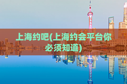 上海约吧(上海约会平台你必须知道)