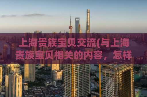 上海贵族宝贝交流(与上海贵族宝贝相关的内容，怎样提高排名？)