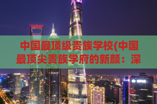 中国最顶级贵族学校(中国最顶尖贵族学府的新颜：深度探访贵族教育机构)