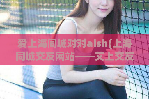 爱上海同城对对aish(上海同城交友网站——艾上交友，让你爱上上海)