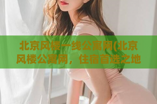 北京风楼一线公寓网(北京风楼公寓网，住宿首选之地)