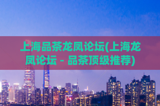上海品茶龙凤论坛(上海龙凤论坛 - 品茶顶级推荐)