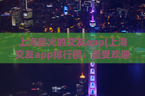 上海最火的交友app(上海交友app排行榜：最受欢迎的交友软件大盘点)