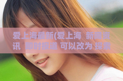爱上海最新(爱上海  新闻资讯  即时报道 可以改为 探索爱上海：最新资讯一网打尽。)