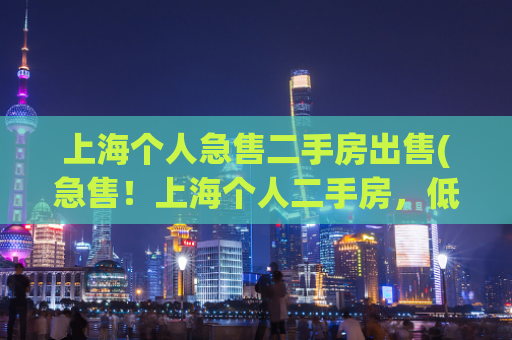 上海个人急售二手房出售(急售！上海个人二手房，低价出售)