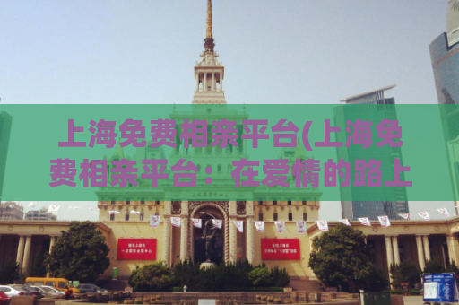 上海免费相亲平台(上海免费相亲平台：在爱情的路上遇到彼此)