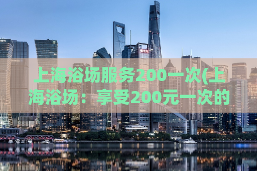 上海浴场服务200一次(上海浴场：享受200元一次的服务)