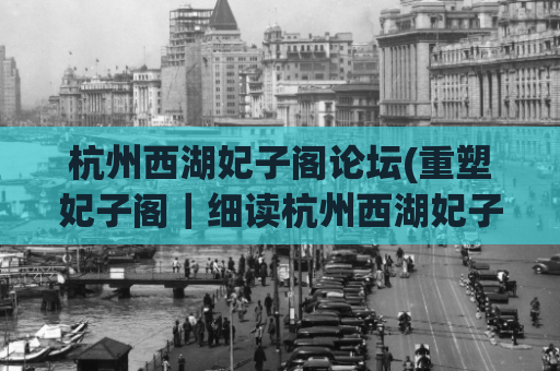 杭州西湖妃子阁论坛(重塑妃子阁｜细读杭州西湖妃子阁历史与文化)