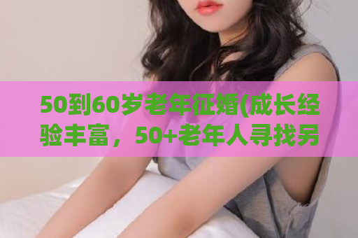 50到60岁老年征婚(成长经验丰富，50+老年人寻找另一半)
