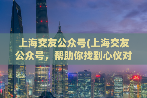 上海交友公众号(上海交友公众号，帮助你找到心仪对象！)