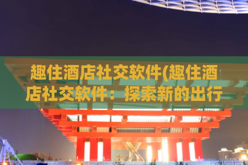 趣住酒店社交软件(趣住酒店社交软件：探索新的出行方式)