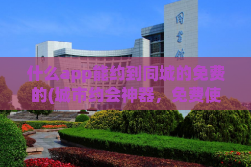 什么app能约到同城的免费的(城市约会神器，免费使用的同城约会应用)