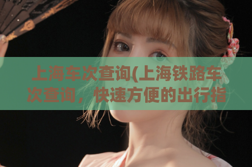 上海车次查询(上海铁路车次查询，快速方便的出行指南)