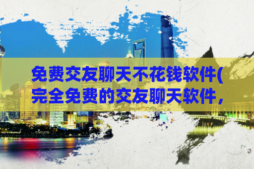 免费交友聊天不花钱软件(完全免费的交友聊天软件，无需任何费用)