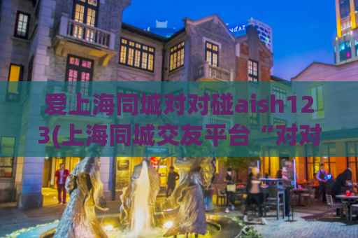 爱上海同城对对碰aish123(上海同城交友平台“对对碰”新版惊艳亮相)
