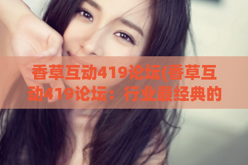 香草互动419论坛(香草互动419论坛：行业最经典的交流平台)