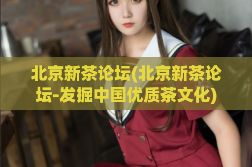 北京新茶论坛(北京新茶论坛-发掘中国优质茶文化)