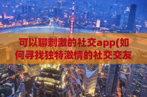 可以聊刺激的社交app(如何寻找独特激情的社交交友应用？)