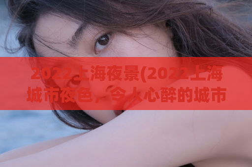 2022上海夜景(2022上海城市夜色，令人心醉的城市夜景)