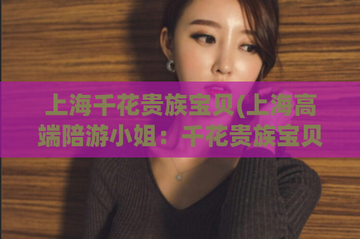 上海千花贵族宝贝(上海高端陪游小姐：千花贵族宝贝)