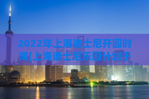 2022年上海迪士尼开园时间(上海迪士尼乐园计划于明年重新开放)