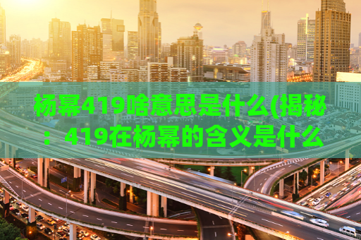 杨幂419啥意思是什么(揭秘：419在杨幂的含义是什么？)