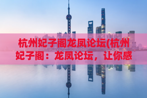 杭州妃子阁龙凤论坛(杭州妃子阁：龙凤论坛，让你感受真正的龙凤之乡)