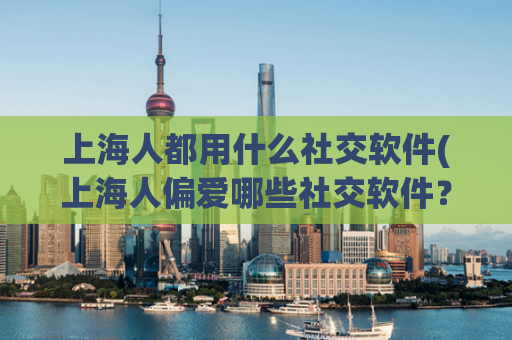 上海人都用什么社交软件(上海人偏爱哪些社交软件？)