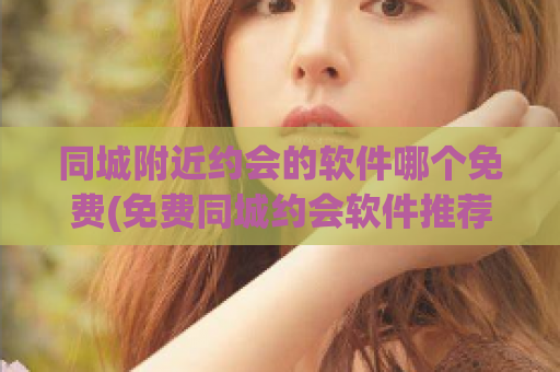 同城附近约会的软件哪个免费(免费同城约会软件推荐，附近的TA等你来约！)
