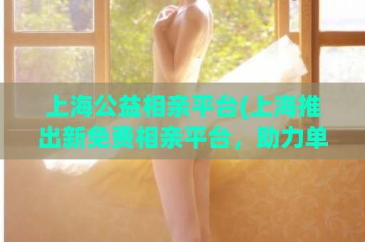 上海公益相亲平台(上海推出新免费相亲平台，助力单身青年找到真爱)