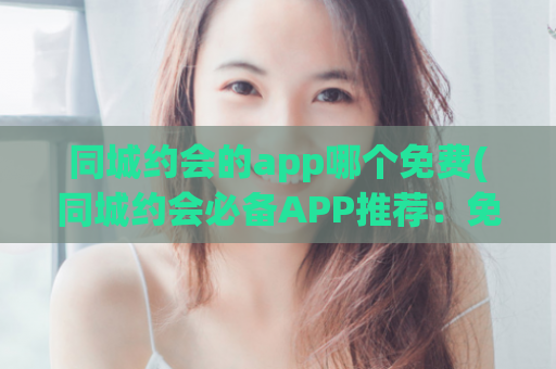 同城约会的app哪个免费(同城约会必备APP推荐：免费好用的约会平台)