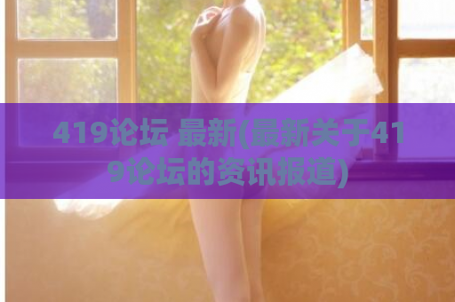 419论坛 最新(最新关于419论坛的资讯报道)
