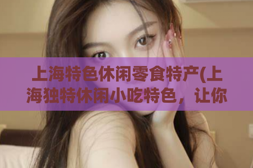 上海特色休闲零食特产(上海独特休闲小吃特色，让你欲罢不能！)