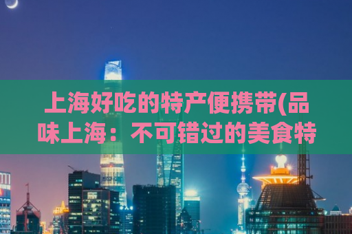 上海好吃的特产便携带(品味上海：不可错过的美食特产)