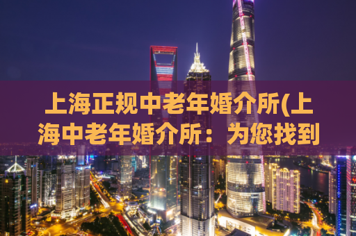 上海正规中老年婚介所(上海中老年婚介所：为您找到真爱！)