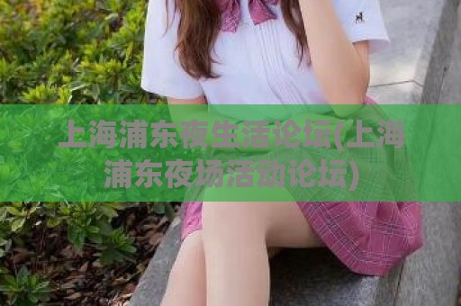 上海浦东夜生活论坛(上海浦东夜场活动论坛)