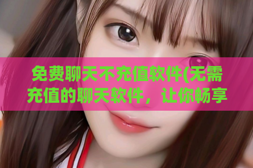 免费聊天不充值软件(无需充值的聊天软件，让你畅享聊天乐趣)