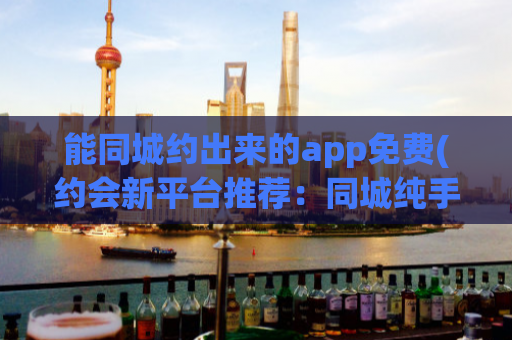 能同城约出来的app免费(约会新平台推荐：同城纯手工匹配，约会更靠谱)