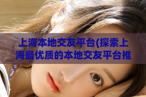 上海本地交友平台(探索上海最优质的本地交友平台推荐)