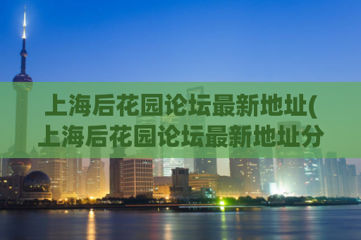 上海后花园论坛最新地址(上海后花园论坛最新地址分享，快来获取最新资讯)