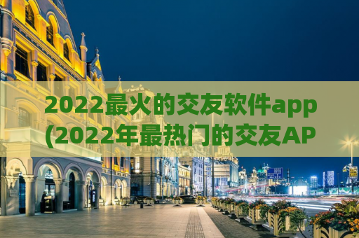 2022最火的交友软件app(2022年最热门的交友APP：让你在线上找到真爱)