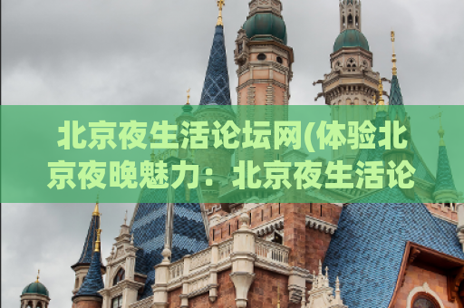 北京夜生活论坛网(体验北京夜晚魅力：北京夜生活论坛网传递生动独特的夜间文化场景)
