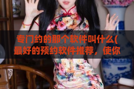 专门约的那个软件叫什么(最好的预约软件推荐，使你的时间更有效利用)