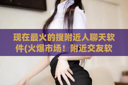现在最火的搜附近人聊天软件(火爆市场！附近交友软件助你快速结识身边好友)