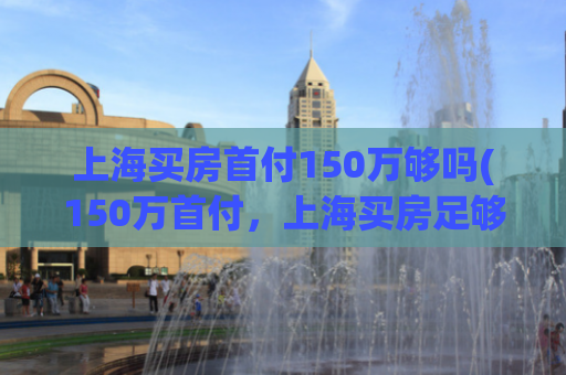 上海买房首付150万够吗(150万首付，上海买房足够吗？)