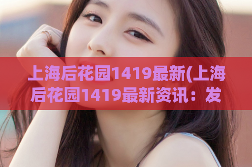 上海后花园1419最新(上海后花园1419最新资讯：发现隐藏在城市中的那抹花海)