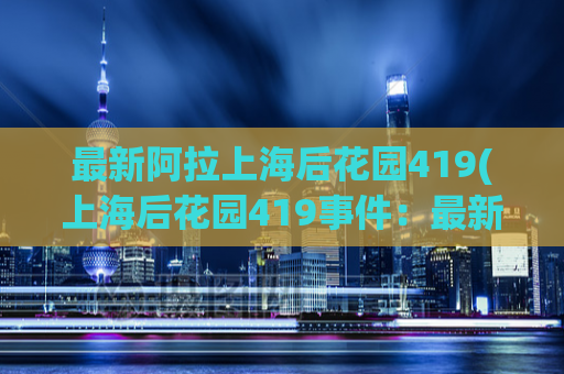 最新阿拉上海后花园419(上海后花园419事件：最新进展曝光)