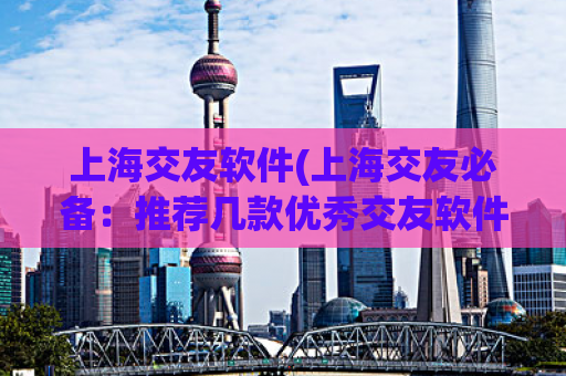 上海交友软件(上海交友必备：推荐几款优秀交友软件)